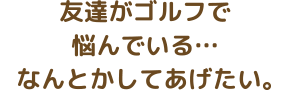 友達がゴルフで悩んでいる…なんとかしてあげたい。