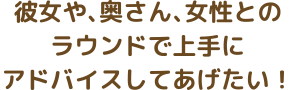 彼女や、奥さん、女性とのラウンドで上手にアドバイスしてあげたい！